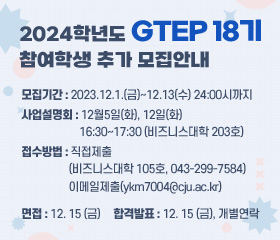 2024학년도 GTEP18기 참여학생 추가 모집안내

-모집기간 : 2023.12.1.(금)~12.13(수) 24:00시까지

-사업설명회 : 12월5일(화), 12일(화) 16:30~17:30(비즈니스대학 203호)

-접수방법 : 직접제출(비즈니스대학 105호, 043-299-7584)

이메일제출(ykm7004@cju.ac.kr)

-면접 : 12.15(금)

-합격발표 : 12.15(금) - 개별연락